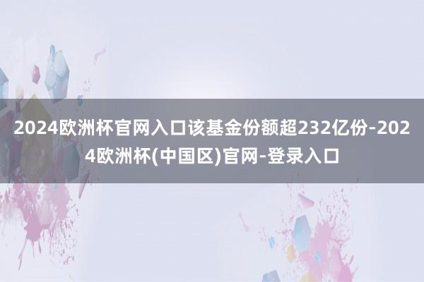 2024欧洲杯官网入口该基金份额超232亿份-2024欧洲杯(中国区)官网-登录入口