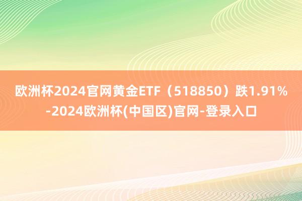 欧洲杯2024官网黄金ETF（518850）跌1.91%-2024欧洲杯(中国区)官网-登录入口