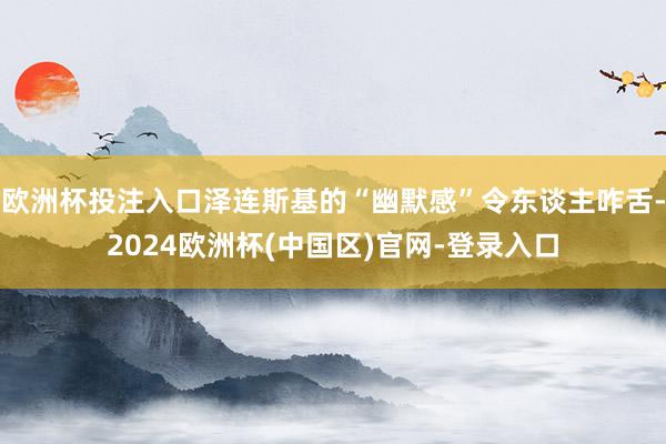 欧洲杯投注入口泽连斯基的“幽默感”令东谈主咋舌-2024欧洲杯(中国区)官网-登录入口