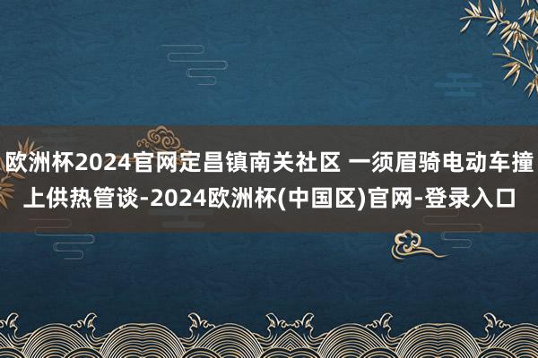 欧洲杯2024官网定昌镇南关社区 一须眉骑电动车撞上供热管谈-2024欧洲杯(中国区)官网-登录入口