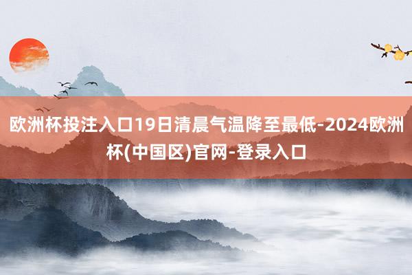 欧洲杯投注入口19日清晨气温降至最低-2024欧洲杯(中国区)官网-登录入口