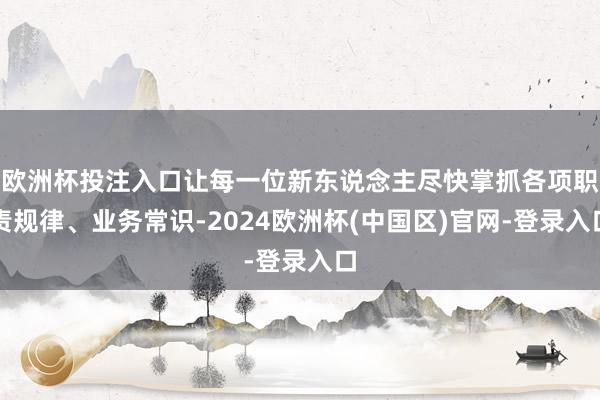 欧洲杯投注入口让每一位新东说念主尽快掌抓各项职责规律、业务常识-2024欧洲杯(中国区)官网-登录入口