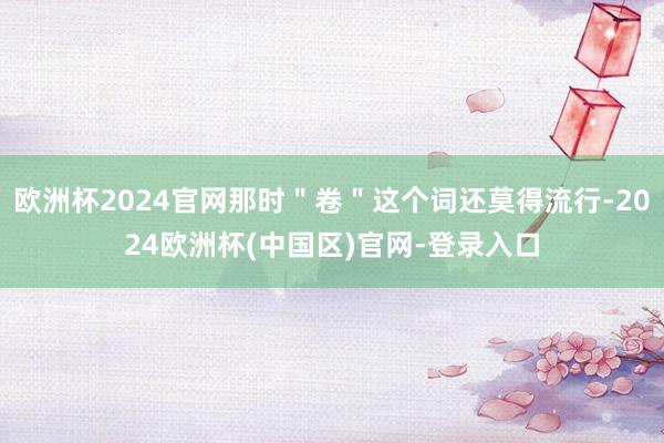 欧洲杯2024官网那时＂卷＂这个词还莫得流行-2024欧洲杯(中国区)官网-登录入口