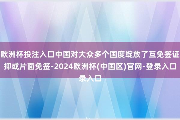 欧洲杯投注入口中国对大众多个国度绽放了互免签证抑或片面免签-2024欧洲杯(中国区)官网-登录入口