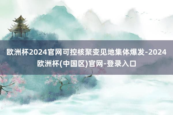 欧洲杯2024官网可控核聚变见地集体爆发-2024欧洲杯(中国区)官网-登录入口