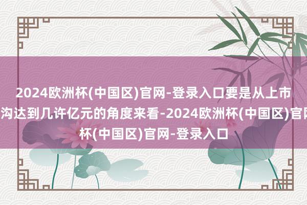 2024欧洲杯(中国区)官网-登录入口要是从上市几天对应鸿沟达到几许亿元的角度来看-2024欧洲杯(中国区)官网-登录入口