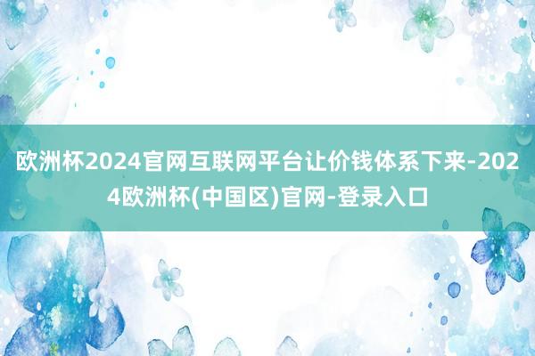 欧洲杯2024官网互联网平台让价钱体系下来-2024欧洲杯(中国区)官网-登录入口