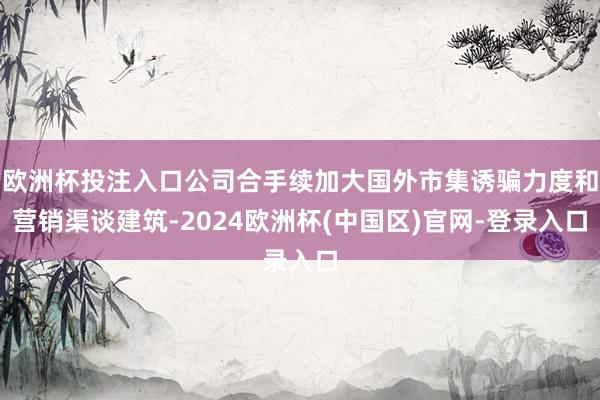 欧洲杯投注入口公司合手续加大国外市集诱骗力度和营销渠谈建筑-2024欧洲杯(中国区)官网-登录入口