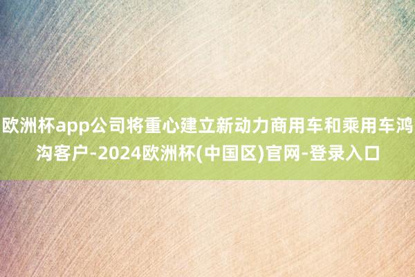 欧洲杯app公司将重心建立新动力商用车和乘用车鸿沟客户-2024欧洲杯(中国区)官网-登录入口