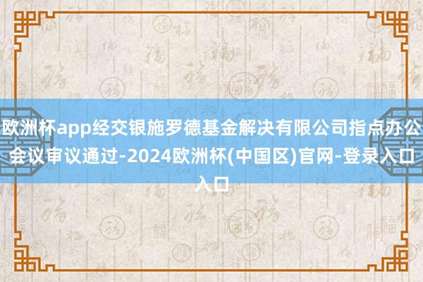 欧洲杯app经交银施罗德基金解决有限公司指点办公会议审议通过-2024欧洲杯(中国区)官网-登录入口