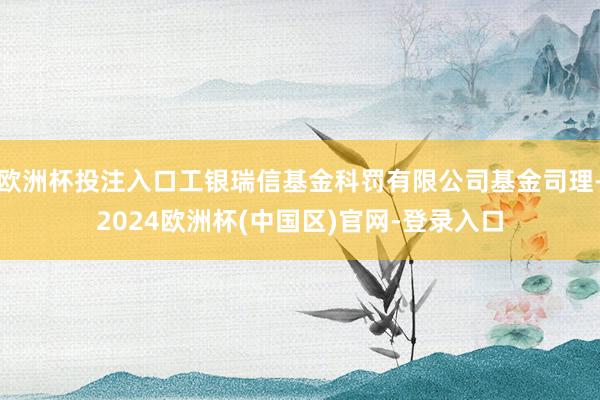 欧洲杯投注入口工银瑞信基金科罚有限公司基金司理-2024欧洲杯(中国区)官网-登录入口