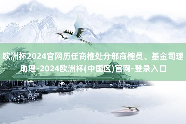 欧洲杯2024官网历任商榷处分部商榷员、基金司理助理-2024欧洲杯(中国区)官网-登录入口