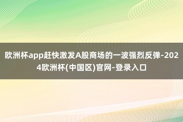 欧洲杯app赶快激发A股商场的一波强烈反弹-2024欧洲杯(中国区)官网-登录入口