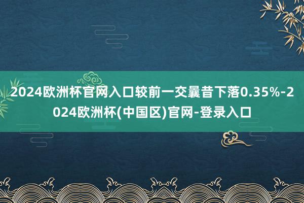 2024欧洲杯官网入口较前一交曩昔下落0.35%-2024欧洲杯(中国区)官网-登录入口