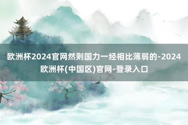 欧洲杯2024官网然则国力一经相比薄弱的-2024欧洲杯(中国区)官网-登录入口