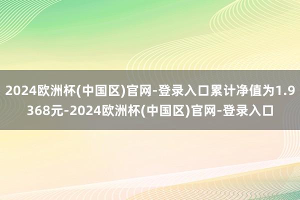 2024欧洲杯(中国区)官网-登录入口累计净值为1.9368元-2024欧洲杯(中国区)官网-登录入口