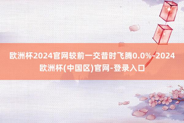 欧洲杯2024官网较前一交昔时飞腾0.0%-2024欧洲杯(中国区)官网-登录入口