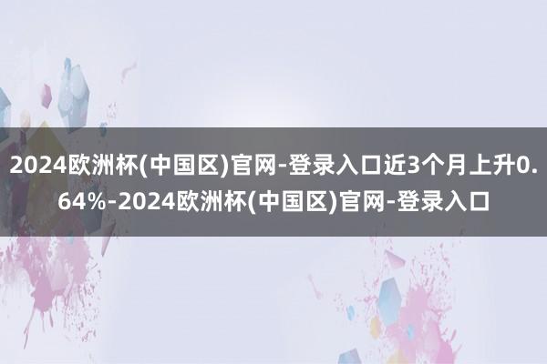 2024欧洲杯(中国区)官网-登录入口近3个月上升0.64%-2024欧洲杯(中国区)官网-登录入口