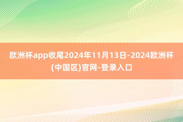 欧洲杯app收尾2024年11月13日-2024欧洲杯(中国区)官网-登录入口