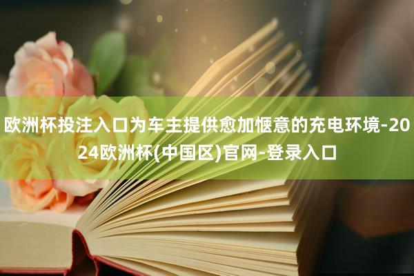 欧洲杯投注入口为车主提供愈加惬意的充电环境-2024欧洲杯(中国区)官网-登录入口