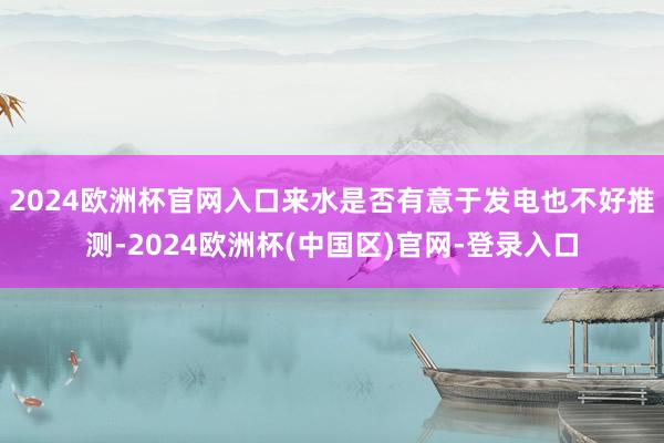 2024欧洲杯官网入口来水是否有意于发电也不好推测-2024欧洲杯(中国区)官网-登录入口