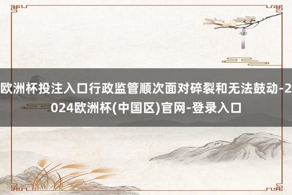 欧洲杯投注入口行政监管顺次面对碎裂和无法鼓动-2024欧洲杯(中国区)官网-登录入口