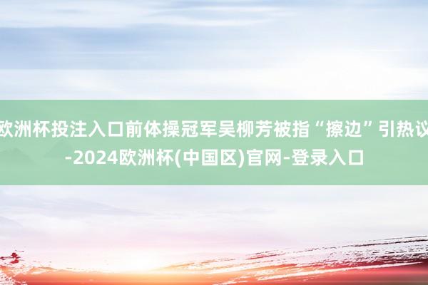 欧洲杯投注入口前体操冠军吴柳芳被指“擦边”引热议-2024欧洲杯(中国区)官网-登录入口