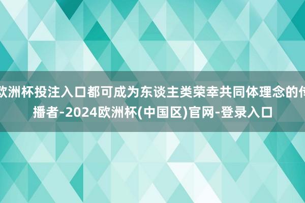 欧洲杯投注入口都可成为东谈主类荣幸共同体理念的传播者-2024欧洲杯(中国区)官网-登录入口