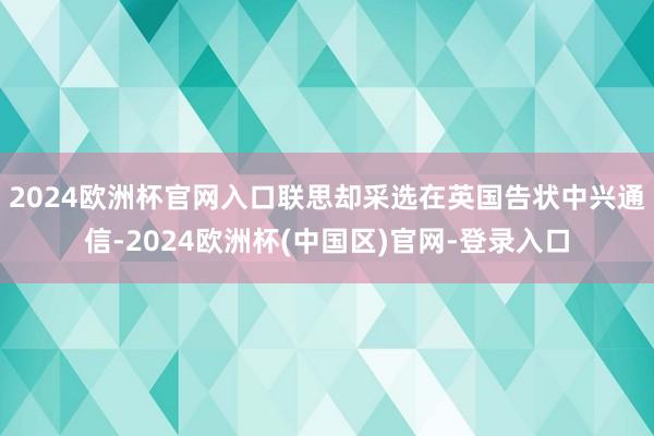 2024欧洲杯官网入口联思却采选在英国告状中兴通信-2024欧洲杯(中国区)官网-登录入口