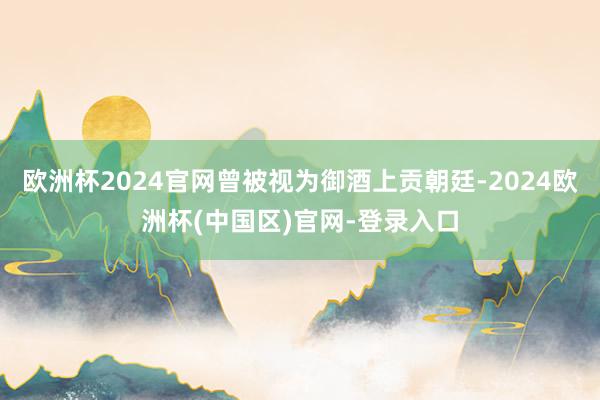 欧洲杯2024官网曾被视为御酒上贡朝廷-2024欧洲杯(中国区)官网-登录入口