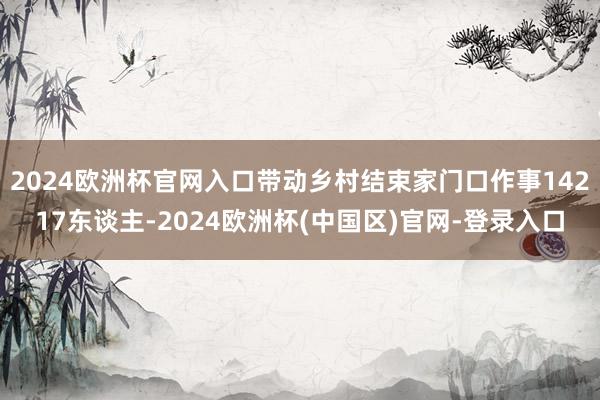 2024欧洲杯官网入口带动乡村结束家门口作事14217东谈主-2024欧洲杯(中国区)官网-登录入口