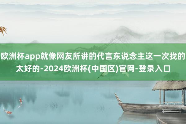 欧洲杯app就像网友所讲的代言东说念主这一次找的太好的-2024欧洲杯(中国区)官网-登录入口