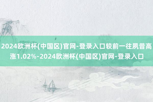 2024欧洲杯(中国区)官网-登录入口较前一往夙昔高涨1.02%-2024欧洲杯(中国区)官网-登录入口