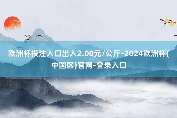 欧洲杯投注入口出入2.00元/公斤-2024欧洲杯(中国区)官网-登录入口