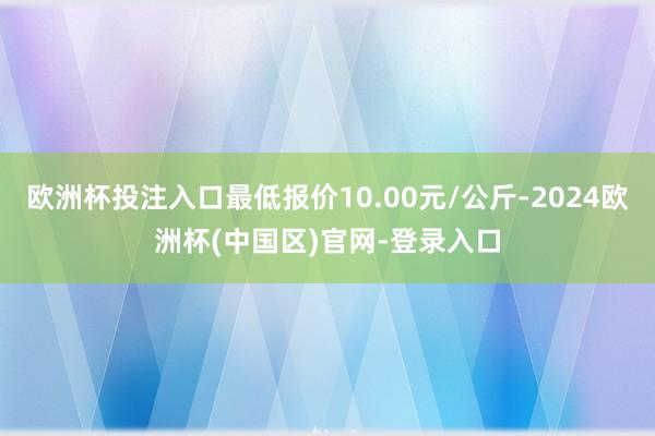 欧洲杯投注入口最低报价10.00元/公斤-2024欧洲杯(中国区)官网-登录入口