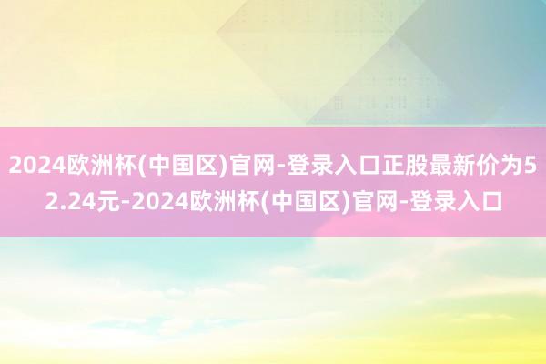 2024欧洲杯(中国区)官网-登录入口正股最新价为52.24元-2024欧洲杯(中国区)官网-登录入口