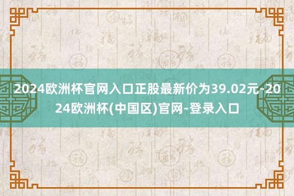 2024欧洲杯官网入口正股最新价为39.02元-2024欧洲杯(中国区)官网-登录入口