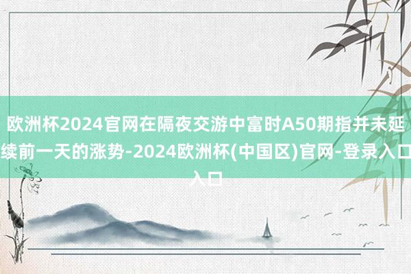 欧洲杯2024官网在隔夜交游中富时A50期指并未延续前一天的涨势-2024欧洲杯(中国区)官网-登录入口