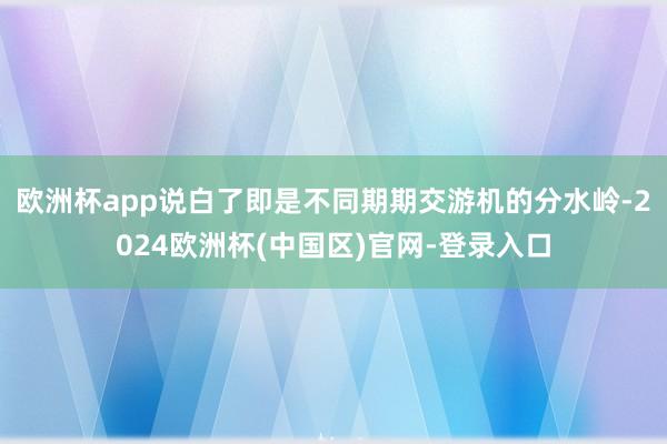 欧洲杯app说白了即是不同期期交游机的分水岭-2024欧洲杯(中国区)官网-登录入口