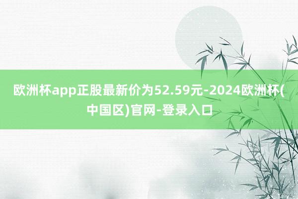 欧洲杯app正股最新价为52.59元-2024欧洲杯(中国区)官网-登录入口