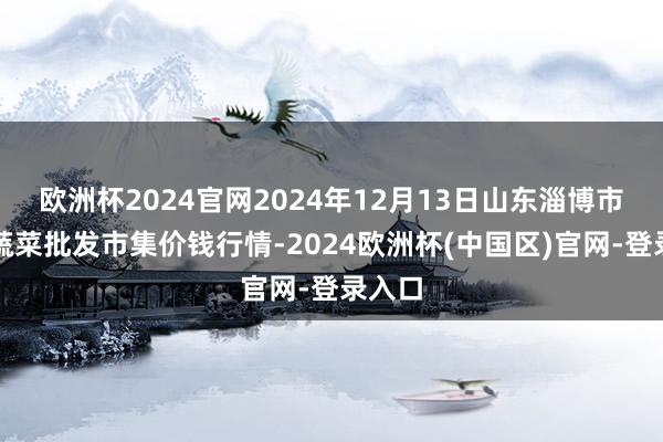 欧洲杯2024官网2024年12月13日山东淄博市鲁中蔬菜批发市集价钱行情-2024欧洲杯(中国区)官网-登录入口