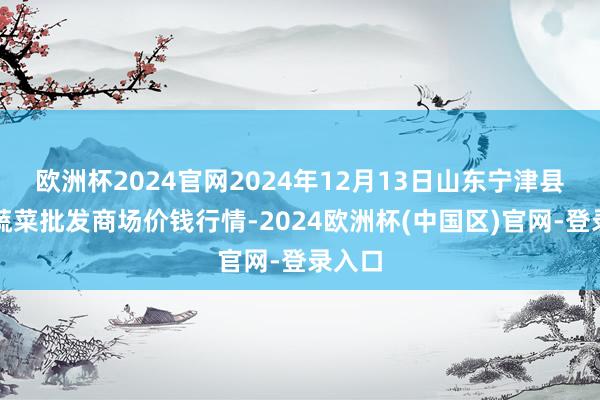 欧洲杯2024官网2024年12月13日山东宁津县东崔蔬菜批发商场价钱行情-2024欧洲杯(中国区)官网-登录入口