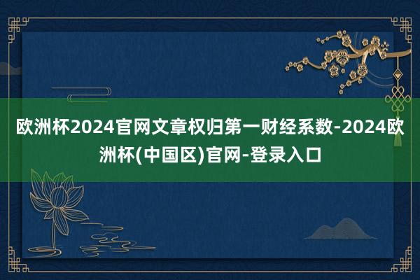 欧洲杯2024官网文章权归第一财经系数-2024欧洲杯(中国区)官网-登录入口