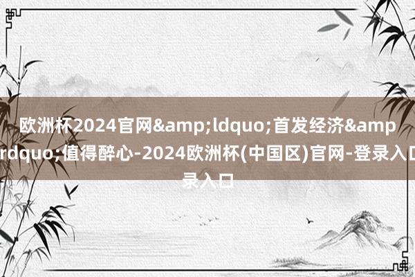 欧洲杯2024官网&ldquo;首发经济&rdquo;值得醉心-2024欧洲杯(中国区)官网-登录入口