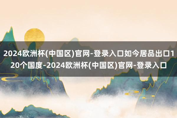 2024欧洲杯(中国区)官网-登录入口如今居品出口120个国度-2024欧洲杯(中国区)官网-登录入口