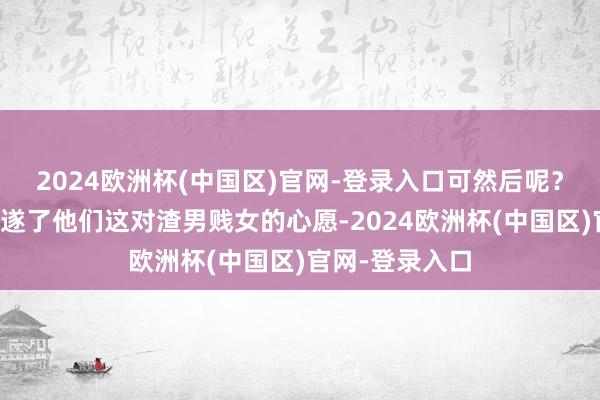 2024欧洲杯(中国区)官网-登录入口可然后呢？然后难谈即是遂了他们这对渣男贱女的心愿-2024欧洲杯(中国区)官网-登录入口