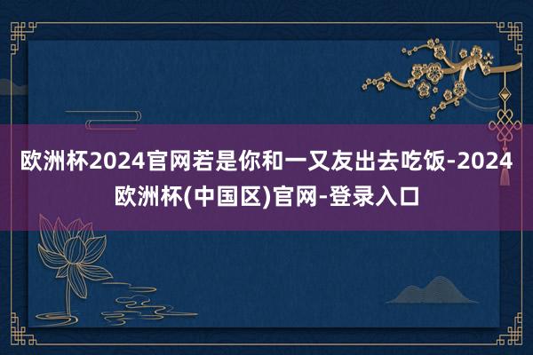 欧洲杯2024官网若是你和一又友出去吃饭-2024欧洲杯(中国区)官网-登录入口