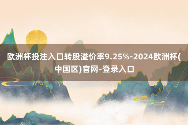 欧洲杯投注入口转股溢价率9.25%-2024欧洲杯(中国区)官网-登录入口