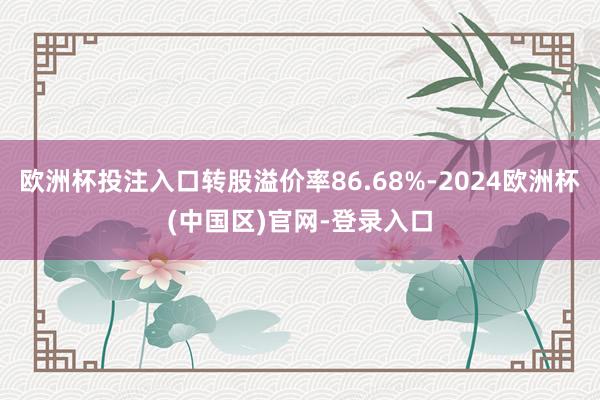 欧洲杯投注入口转股溢价率86.68%-2024欧洲杯(中国区)官网-登录入口