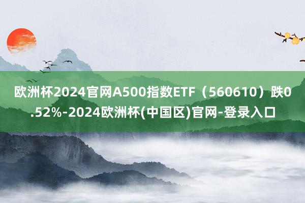 欧洲杯2024官网A500指数ETF（560610）跌0.52%-2024欧洲杯(中国区)官网-登录入口